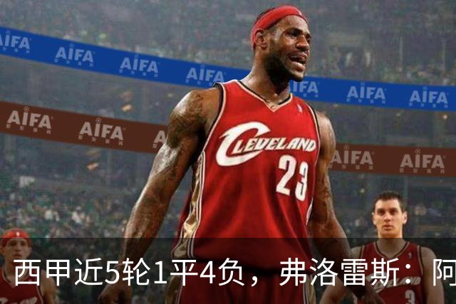 西甲近5轮1平4负，弗洛雷斯：阿拉维斯需扭转颓势